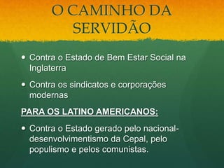 O CAMINHO DA
SERVIDÃO
 Contra o Estado de Bem Estar Social na
Inglaterra
 Contra os sindicatos e corporações
modernas
PARA OS LATINO AMERICANOS:
 Contra o Estado gerado pelo nacional-
desenvolvimentismo da Cepal, pelo
populismo e pelos comunistas.
 