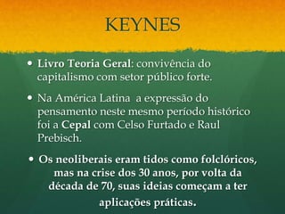 KEYNES
 Livro Teoria Geral: convivência do
capitalismo com setor público forte.
 Na América Latina a expressão do
pensamento neste mesmo período histórico
foi a Cepal com Celso Furtado e Raul
Prebisch.
 Os neoliberais eram tidos como folclóricos,
mas na crise dos 30 anos, por volta da
década de 70, suas ideias começam a ter
aplicações práticas.
 