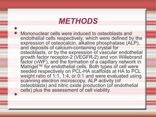 METHODS Mononuclear cells were induced to osteoblasts  and endothelial cells respectively, which were defined by the expression of osteocalcin , alkaline phosphatase  (ALP), and deposits of calcium-containing crystal for osteoblasts , or by the expression of vascular endothelial growth factor receptor-2 (VEGFR-2) and von Willebrand  factor ( vWF ), and the formation of a capillary network in Matrigel ™ for endothelial cells. Both types of cell were seeded respectively on PCL-HA scaffolds at HA to PCL weight ratio of 1:1, 1:4, or 0:1 and were evaluated using scanning electron microscopy, ALP activity (of osteoblasts ) and nitric oxide production (of endothelial cells) plus the assessment of cell viability. 