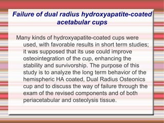 Failure of dual radius hydroxyapatite-coated acetabular cups Many kinds of hydroxyapatite-coated cups were used, with favorable results in short term studies; it was supposed that its use could improve osteointegration of the cup, enhancing the stability and survivorship. The purpose of this study is to analyze the long term behavior of the hemispheric HA coated, Dual Radius Osteonics cup and to discuss the way of failure through the exam of the revised components and of both periacetabular and osteolysis tissue. 