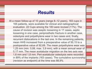 Results At a mean follow-up of 10 years (range 8–12 years), 183 cups in 165 patients, were available for clinical and radiographical evaluation. 22 Cups among the 183 were revised (11%). The cause of revision was aseptic loosening in 17 cases, septic loosening in one case, periprosthetic fracture in another case, osteolysis and polyethylene wear in two cases and, finally, recurrent dislocations in the last one. In the remaining patients, mean HHS increased from a preoperative value of 50,15 to a postoperative value of 92,69. The mean polyethylene wear was 1,25 mm (min. 0,08, max. 3,9 mm), with a mean annual wear of 0,17 mm. The mean acetabular migration on the two axis was 1,6 mm and 1,8 mm. Peri-acetabular osteolysis were recorded in 89% of the implants (163 cases). The cumulative survivorship (revision as endpoint) at the time was 88,9% . 