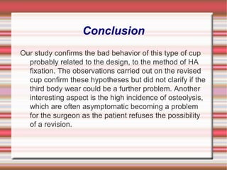 Conclusion Our study confirms the bad behavior of this type of cup probably related to the design, to the method of HA fixation. The observations carried out on the revised cup confirm these hypotheses but did not clarify if the third body wear could be a further problem. Another interesting aspect is the high incidence of osteolysis, which are often asymptomatic becoming a problem for the surgeon as the patient refuses the possibility of a revision. 