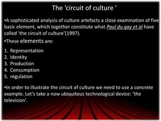 The ‘circuit of culture ’
•A sophisticated analysis of culture artefacts a close examination of five
basic element, which ...