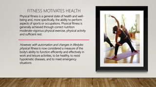 FITNESS MOTIVATES HEALTH
Physical fitness is a general state of health and well-
being and, more specifically, the ability to perform
aspects of sports or occupations. Physical fitness is
generally achieved through correct nutrition
moderate-vigorous physical exercise, physical activity
and sufficient rest.
However, with automation and changes in lifestyles
physical fitness is now considered a measure of the
body’s ability to function efficiently and effectively in
work and leisure activities, to be healthy, to resist
hypokinetic diseases, and to meet emergency
situations
 