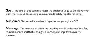 Goal:	The	goal	of	this	design	is	to	get	the	audience	to	go	to	the	website	to	
learn	more	about	this	reading	camp,	and	ultimately	register	for	camp.
Audience:	The	intended	audience	is	parents	of	young	kids	(5-7).
Message:	The	message	of	this	is	that	reading	should	be	learned	in	a	fun,	
relaxed	manner	and	that	reading	skills	need	to	be	kept	fresh	over	the	
summer.
 