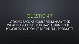 LOOKING BACK AT YOUR PRELIMINARY TASK,
WHAT DO YOU FEEL YOU HAVE LEARNT IN THE
PROGRESSION FROM IT TO THE FULL PRODUCT?
QUESTION 7
 