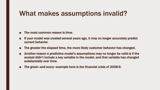 What makes assumptions invalid?
■ The most common reason is time.
■ If your model was created several years ago, it may no longer accurately predict
current behavior.
■ The greater the elapsed time, the more likely customer behavior has changed.
■ Another reason a predictive model’s assumptions may no longer be valid is if the
analyst didn’t include a key variable in the model, and that variable has changed
substantially over time.
■ The great—and scary—example here is the financial crisis of 2008-9.
 