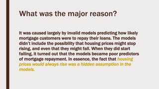 What was the major reason?
It was caused largely by invalid models predicting how likely
mortgage customers were to repay their loans. The models
didn’t include the possibility that housing prices might stop
rising, and even that they might fall. When they did start
falling, it turned out that the models became poor predictors
of mortgage repayment. In essence, the fact that housing
prices would always rise was a hidden assumption in the
models.
 