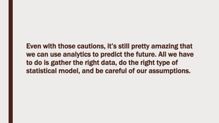 Even with those cautions, it’s still pretty amazing that
we can use analytics to predict the future. All we have
to do is gather the right data, do the right type of
statistical model, and be careful of our assumptions.
 