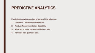 PREDICTIVE ANALYTICS
Predictive Analytics consists of some of the following:
1. Customer Lifetime Value Measure
2. Product Recommendation Capability
3. What ad to place on what publisher’s site.
4. Forecast next quarter’s sale.
 