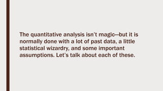 The quantitative analysis isn’t magic—but it is
normally done with a lot of past data, a little
statistical wizardry, and some important
assumptions. Let’s talk about each of these.
 