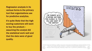 Regression analysis in its
various forms is the primary
tool that organizations use
for predictive analytics.
It’s quite likely that the high
scoring customers will want
to buy the product—
assuming the analyst did
the statistical work well and
that the data were of good
quality.
 