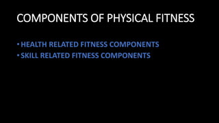 COMPONENTS OF PHYSICAL FITNESS
• HEALTH RELATED FITNESS COMPONENTS
• SKILL RELATED FITNESS COMPONENTS
 