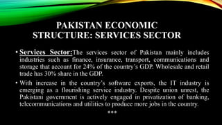 PAKISTAN ECONOMIC
STRUCTURE: SERVICES SECTOR
• Services Sector:The services sector of Pakistan mainly includes
industries such as finance, insurance, transport, communications and
storage that account for 24% of the country’s GDP. Wholesale and retail
trade has 30% share in the GDP.
• With increase in the country’s software exports, the IT industry is
emerging as a flourishing service industry. Despite union unrest, the
Pakistani government is actively engaged in privatization of banking,
telecommunications and utilities to produce more jobs in the country.
***
 