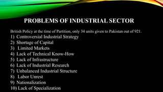 PROBLEMS OF INDUSTRIAL SECTOR
British Policy at the time of Partition, only 34 units given to Pakistan out of 921.
1) Controversial Industrial Strategy
2) Shortage of Capital
3) Limited Markets
4) Lack of Technical Know-How
5) Lack of Infrastructure
6) Lack of Industrial Research
7) Unbalanced Industrial Structure
8) Labor Unrest
9) Nationalization
10) Lack of Specialization
 