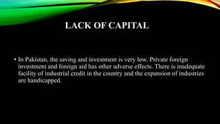 LACK OF CAPITAL
• In Pakistan, the saving and investment is very low. Private foreign
investment and foreign aid has other adverse effects. There is inadequate
facility of industrial credit in the country and the expansion of industries
are handicapped.
 