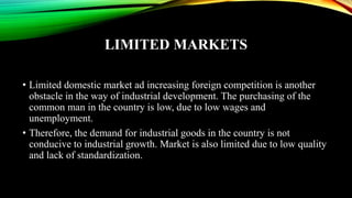 LIMITED MARKETS
• Limited domestic market ad increasing foreign competition is another
obstacle in the way of industrial development. The purchasing of the
common man in the country is low, due to low wages and
unemployment.
• Therefore, the demand for industrial goods in the country is not
conducive to industrial growth. Market is also limited due to low quality
and lack of standardization.
 