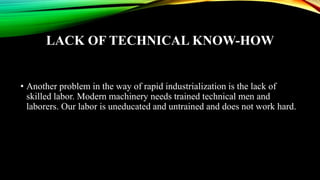 LACK OF TECHNICAL KNOW-HOW
• Another problem in the way of rapid industrialization is the lack of
skilled labor. Modern machinery needs trained technical men and
laborers. Our labor is uneducated and untrained and does not work hard.
 