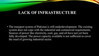 LACK OF INFRASTRUCTURE
• The transport system of Pakistan is still underdevelopment. The existing
system does not cope with the industrial and commercial requirements.
Sources of power like electricity, coal, gas, and oil have not yet been
fully developed. The power capacity available is not sufficient to cover
the need of growing industrial sector.
 
