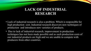 LACK OF INDUSTRIAL
RESEARCH
• Lack of industrial research is also a problem. Which is responsible for
high production cost. Industrial research discovers new techniques of
production and introduces new varieties of products.
• Due to lack of industrial research, improvement in production
techniques has not been made possible and as such production costs of
our industrial products are high and we are unable to compete with
producers from other countries.
 