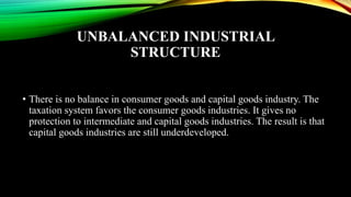 UNBALANCED INDUSTRIAL
STRUCTURE
• There is no balance in consumer goods and capital goods industry. The
taxation system favors the consumer goods industries. It gives no
protection to intermediate and capital goods industries. The result is that
capital goods industries are still underdeveloped.
 