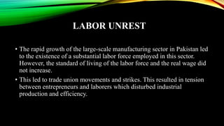LABOR UNREST
• The rapid growth of the large-scale manufacturing sector in Pakistan led
to the existence of a substantial labor force employed in this sector.
However, the standard of living of the labor force and the real wage did
not increase.
• This led to trade union movements and strikes. This resulted in tension
between entrepreneurs and laborers which disturbed industrial
production and efficiency.
 