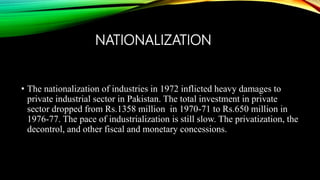 NATIONALIZATION
• The nationalization of industries in 1972 inflicted heavy damages to
private industrial sector in Pakistan. The total investment in private
sector dropped from Rs.1358 million in 1970-71 to Rs.650 million in
1976-77. The pace of industrialization is still slow. The privatization, the
decontrol, and other fiscal and monetary concessions.
 