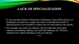 LACK OF SPECIALIZATION
• A very peculiar feature of industries in Pakistan is that all the process of
production are done on a single unit with a result that the benefit of
specialization is not available to reduce the cost and improve the quality.
• For example, the motor car industry must be split into spare-parts
industry, assembling industry, tyre and tube industry, etc. All these
industries are called subsidiary to the car industry.
***
 