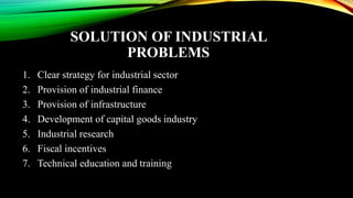 SOLUTION OF INDUSTRIAL
PROBLEMS
1. Clear strategy for industrial sector
2. Provision of industrial finance
3. Provision of infrastructure
4. Development of capital goods industry
5. Industrial research
6. Fiscal incentives
7. Technical education and training
 
