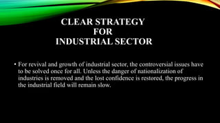 CLEAR STRATEGY
FOR
INDUSTRIAL SECTOR
• For revival and growth of industrial sector, the controversial issues have
to be solved once for all. Unless the danger of nationalization of
industries is removed and the lost confidence is restored, the progress in
the industrial field will remain slow.
 
