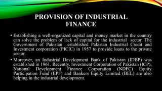 PROVISION OF INDUSTRIAL
FINANCE
• Establishing a well-organized capital and money market in the country
can solve the problem of lack of capital for the industrial sector. The
Government of Pakistan established Pakistan Industrial Credit and
Investment corporation (PICIC) in 1957 to provide loans to the private
sector.
• Moreover, an Industrial Development Bank of Pakistan (IDBP) was
established in 1961. Recently, Investment Corporation of Pakistan (ICP),
National Development Finance Corporation (NDFC) Equity
Participation Fund (EPF) and Bankers Equity Limited (BEL) are also
helping in the industrial development.
 