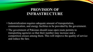PROVISION OF
INFRASTRUCTURE
• Industrialization requires adequate amount of transportation,
communication, and energy facilities to be provided by the government.
• The government of Pakistan should issue open route permits to
transporting agencies so that their number may increase and a
competition ensues among them. This will improve the quality of service
and reduce the fare.
 