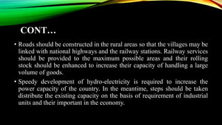 CONT…
• Roads should be constructed in the rural areas so that the villages may be
linked with national highways and the railway stations. Railway services
should be provided to the maximum possible areas and their rolling
stock should be enhanced to increase their capacity of handling a large
volume of goods.
• Speedy development of hydro-electricity is required to increase the
power capacity of the country. In the meantime, steps should be taken
distribute the existing capacity on the basis of requirement of industrial
units and their important in the economy.
 