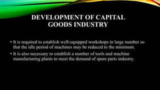 DEVELOPMENT OF CAPITAL
GOODS INDUSTRY
• It is required to establish well-equipped workshops in large number so
that the idle period of machines may be reduced to the minimum.
• It is also necessary to establish a number of tools and machine
manufacturing plants to meet the demand of spare parts industry.
 