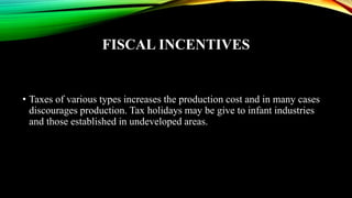 FISCAL INCENTIVES
• Taxes of various types increases the production cost and in many cases
discourages production. Tax holidays may be give to infant industries
and those established in undeveloped areas.
 