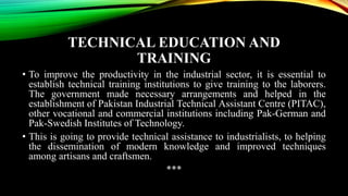 TECHNICAL EDUCATION AND
TRAINING
• To improve the productivity in the industrial sector, it is essential to
establish technical training institutions to give training to the laborers.
The government made necessary arrangements and helped in the
establishment of Pakistan Industrial Technical Assistant Centre (PITAC),
other vocational and commercial institutions including Pak-German and
Pak-Swedish Institutes of Technology.
• This is going to provide technical assistance to industrialists, to helping
the dissemination of modern knowledge and improved techniques
among artisans and craftsmen.
***
 