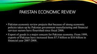 PAKISTAN ECONOMIC REVIEW
• Pakistan economic review projects that because of strong economic
policies taken up by Pakistan government manufacturing and financial
services sectors have flourished since fiscal 2008.
• Export of goods is a major concern for Pakistan economy. From 1999,
exports of Pakistan have increased from $7.5 billion to $18 billion in
financial year 2007-2008.
 