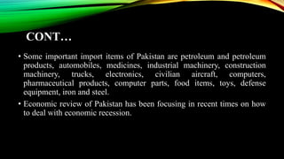CONT…
• Some important import items of Pakistan are petroleum and petroleum
products, automobiles, medicines, industrial machinery, construction
machinery, trucks, electronics, civilian aircraft, computers,
pharmaceutical products, computer parts, food items, toys, defense
equipment, iron and steel.
• Economic review of Pakistan has been focusing in recent times on how
to deal with economic recession.
 