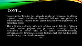 CONT…
• Government of Pakistan has initiated a number of procedures to address
regional economic imbalances. Economic indicators look positive in
present situation. Discount rate of central bank has been improved to 1.5
percentage points.
• This will help in dealing with high inflation rate in Pakistan. Pakistan
economic review projects that government encourages foreign
investments in various fields of real estate, telecommunications,
software, energy, fertilizer, aerospace, textiles, steel, ship building, arms
manufacturing, cement and automotive.
****
 