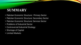 SUMMARY
• Pakistan Economic Structure : Primary Sector
• Pakistan Economic Structure: Secondary Sector
• Pakistan Economic Structure: Services Sector
• Problems of Industrial Sector
• Controversial Industrial Strategy
• Shortage of Capital
• Limited Markets
 