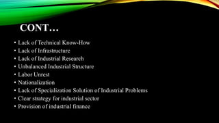 CONT…
• Lack of Technical Know-How
• Lack of Infrastructure
• Lack of Industrial Research
• Unbalanced Industrial Structure
• Labor Unrest
• Nationalization
• Lack of Specialization Solution of Industrial Problems
• Clear strategy for industrial sector
• Provision of industrial finance
 