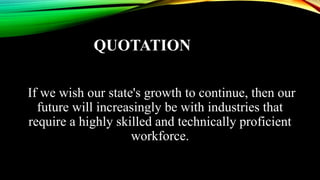 QUOTATION
If we wish our state's growth to continue, then our
future will increasingly be with industries that
require a highly skilled and technically proficient
workforce.
 