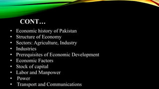 CONT…
• Economic history of Pakistan
• Structure of Economy
• Sectors: Agriculture, Industry
• Industries
• Prerequisites of Economic Development
• Economic Factors
• Stock of capital
• Labor and Manpower
• Power
• Transport and Communications
 