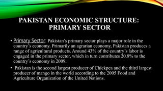 PAKISTAN ECONOMIC STRUCTURE:
PRIMARY SECTOR
• Primary Sector: Pakistan’s primary sector plays a major role in the
country’s economy. Primarily an agrarian economy, Pakistan produces a
range of agricultural products. Around 43% of the country’s labor is
engaged in the primary sector, which in turn contributes 20.8% to the
country’s economy in 2009.
• Pakistan is the second largest producer of Chickpea and the third largest
producer of mango in the world according to the 2005 Food and
Agriculture Organization of the United Nations.
 