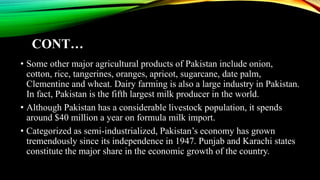 CONT…
• Some other major agricultural products of Pakistan include onion,
cotton, rice, tangerines, oranges, apricot, sugarcane, date palm,
Clementine and wheat. Dairy farming is also a large industry in Pakistan.
In fact, Pakistan is the fifth largest milk producer in the world.
• Although Pakistan has a considerable livestock population, it spends
around $40 million a year on formula milk import.
• Categorized as semi-industrialized, Pakistan’s economy has grown
tremendously since its independence in 1947. Punjab and Karachi states
constitute the major share in the economic growth of the country.
 