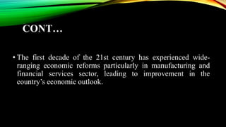 CONT…
• The first decade of the 21st century has experienced wide-
ranging economic reforms particularly in manufacturing and
financial services sector, leading to improvement in the
country’s economic outlook.
 