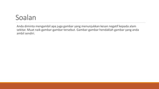 Soalan
Anda diminta mengambil apa juga gambar yang menunjukkan kesan negatif kepada alam
sekitar. Muat naik gambar-gambar tersebut. Gambar-gambar hendaklah gambar yang anda
ambil sendiri.
 