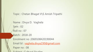 Topic : Chetan Bhagat VS Amish Tripathi
Name : Divya D. Vaghela
Sem : 02
Roll no : 07
Batch : 2018-20
Enrolment no :2069108420190044
Email Id : vaghela.divya230@gmail.com
Paper no : 08
 