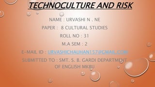 TECHNOCULTURE AND RISK
NAME : URVASHI N . NE
PAPER : 8 CULTURAL STUDIES
ROLL NO : 31
M.A SEM : 2
E-MAIL ID : URVASHICHAUHAN157@GMAIL.COM
SUBMITTED TO : SMT. S. B. GARDI DEPARTMENT
OF ENGLISH MKBU
 