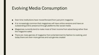 Evolving Media Consumption
■ Over time institutions have moved forward from just print magazine
■ It is increasingly common that magazines will have online versions and have an
outstandingonline presence through platforms like social media
■ Magazines currently tend to make most of their income from advertising rather than
the magazine sales
■ There are many genres of magazine from entertainment to fashion to cooking, and
today there are even more genres and sub genres created
 